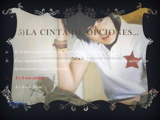 5)LA CINTA DE OPCIONES…
a. Es la barra que contiene las herramientas de trabajo.
b. Esta organizada en fichas (pestañas), compuestas por grupos que agrupan las
herramientas según su función.
c. A y b son ciertas.
d. A y b son falsas.
 