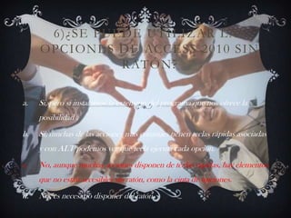 6)¿SE PUEDE UTILIZAR LAS
OPCIONES DE ACCESS 2010 SIN
RATÓN?
a. Si, pero si instalamos la extensión del programa que nos ofrece la
posibilidad .
b. Si, muchas de las acciones mas comunes tienen teclas rápidas asociadas
y con ALT podemos ver que tecla ejecuta cada opción.
c. No, aunque muchas acciones disponen de teclas rápidas, hay elementos
que no están accesibles sin ratón, como la cinta de opciones.
d. No, es necesario disponer del ratón.
 