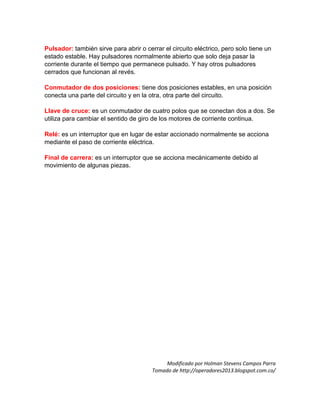 Pulsador: también sirve para abrir o cerrar el circuito eléctrico, pero solo tiene un
estado estable. Hay pulsadores normalmente abierto que solo deja pasar la
corriente durante el tiempo que permanece pulsado. Y hay otros pulsadores
cerrados que funcionan al revés.
Conmutador de dos posiciones: tiene dos posiciones estables, en una posición
conecta una parte del circuito y en la otra, otra parte del circuito.
Llave de cruce: es un conmutador de cuatro polos que se conectan dos a dos. Se
utiliza para cambiar el sentido de giro de los motores de corriente continua.
Relé: es un interruptor que en lugar de estar accionado normalmente se acciona
mediante el paso de corriente eléctrica.
Final de carrera: es un interruptor que se acciona mecánicamente debido al
movimiento de algunas piezas.
Modificado por Holman Stevens Campos Parra
Tomado de http://operadores2013.blogspot.com.co/
 