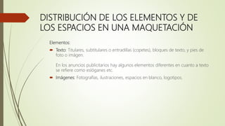 DISTRIBUCIÓN DE LOS ELEMENTOS Y DE
LOS ESPACIOS EN UNA MAQUETACIÓN
Elementos:
 Texto: Titulares, subtitulares o entradillas (copetes), bloques de texto, y pies de
foto o imágen.
En los anuncios publicitarios hay algunos elementos diferentes en cuanto a texto
se refiere como eslóganes etc.
 Imágenes: Fotografías, ilustraciones, espacios en blanco, logotipos.
 