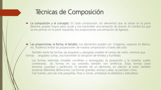 Técnicas de Composición
 La composición y el concepto: En toda composición, los elementos que se sitúan en la parte
derecha, poseen mayor peso visual, y nos transmiten una sensación de avance. En cambio los que
se encuentran en la parte izquierda, nos proporcionan una sensación de ligereza.
 Las proporciones, la forma, el tamaño: Los elementos pueden ser: imágenes, espacios en blanco,
etc. Podemos limitar las proporciones de nuestra composición a través del color.
También existe las formas, las angulares y alargadas amplían el campo de visión, mientras que
formas angulares cortas, nos transmiten la sensación de timidez y humildad.
Las formas redondas (modelo curvilíneo y rectangular), la proporción y la simetría, suelen
combinarse, las formas en sus variantes también son simétricas. Estas formas crean
armonía, suavidad y perfección. El tamaño de un elemento, en relación al resto, también
presenta diferentes definiciones. Las formas grandes, anchas o altas, se perciben cómo,
más fuertes, pero las más pequeñas, finas o cortas, simbolizan la debilidad y delicadeza.
 