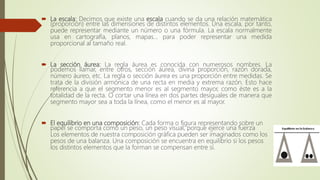  La escala: Decimos que existe una escala cuando se da una relación matemática
(proporción) entre las dimensiones de distintos elementos. Una escala, por tanto,
puede representar mediante un número o una fórmula. La escala normalmente
usa en cartografía, planos, mapas... para poder representar una medida
proporcional al tamaño real.
 La sección áurea: La regla áurea es conocida con numerosos nombres. La
podemos llamar, entre otros, sección áurea, divina proporción, razón dorada,
número áureo, etc. La regla o sección áurea es una proporción entre medidas. Se
trata de la división armónica de una recta en media y extrema razón. Esto hace
referencia a que el segmento menor es al segmento mayor, como éste es a la
totalidad de la recta. O cortar una línea en dos partes desiguales de manera que
segmento mayor sea a toda la línea, como el menor es al mayor.
 El equilibrio en una composición: Cada forma o figura representando sobre un
papel se comporta como un peso, un peso visual, porque ejerce una fuerza
Los elementos de nuestra composición gráfica pueden ser imaginados como los
pesos de una balanza. Una composición se encuentra en equilibrio si los pesos
los distintos elementos que la forman se compensan entre sí.
 