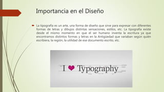 Importancia en el Diseño
 La tipografía es un arte, una forma de diseño que sirve para expresar con diferentes
formas de letras y dibujos distintas sensaciones, estilos, etc. La tipografía existe
desde el mismo momento en que el ser humano inventa la escritura ya que
encontramos distintos formas y letras en la Antigüedad que variaban según quién
escribiera, la región, la utilidad de ese documento escrito, etc.
 