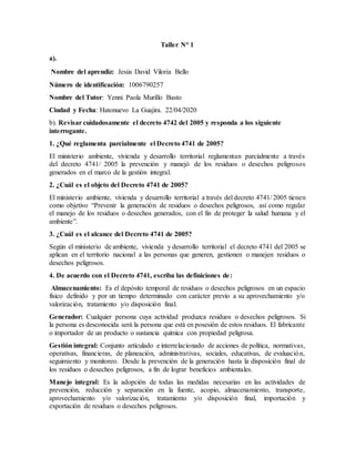 Taller N° 1
a).
Nombre del aprendiz: Jesús David Viloria Bello
Número de identificación: 1006790257
Nombre del Tutor: Yenni Paola Murillo Basto
Ciudad y Fecha: Hatonuevo La Guajira. 22/04/2020
b). Revisar cuidadosamente el decreto 4742 del 2005 y responda a los siguiente
interrogante.
1. ¿Qué reglamenta parcialmente el Decreto 4741 de 2005?
El ministerio ambiente, vivienda y desarrollo territorial reglamentan parcialmente a través
del decreto 4741/ 2005 la prevención y manejó de los residuos o desechos peligrosos
generados en el marco de la gestión integral.
2. ¿Cuál es el objeto del Decreto 4741 de 2005?
El ministerio ambiente, vivienda y desarrollo territorial a través del decreto 4741/ 2005 tienen
como objetivo “Prevenir la generación de residuos o desechos peligrosos, así como regular
el manejo de los residuos o desechos generados, con el fin de proteger la salud humana y el
ambiente”.
3. ¿Cuál es el alcance del Decreto 4741 de 2005?
Según el ministerio de ambiente, vivienda y desarrollo territorial el decreto 4741 del 2005 se
aplican en el territorio nacional a las personas que generen, gestionen o manejen residuos o
desechos peligrosos.
4. De acuerdo con el Decreto 4741, escriba las definiciones de:
Almacenamiento: Es el depósito temporal de residuos o desechos peligrosos en un espacio
físico definido y por un tiempo determinado con carácter previo a su aprovechamiento y/o
valorización, tratamiento y/o disposición final.
Generador: Cualquier persona cuya actividad produzca residuos o desechos peligrosos. Si
la persona es desconocida será la persona que está en posesión de estos residuos. El fabricante
o importador de un producto o sustancia química con propiedad peligrosa.
Gestión integral: Conjunto articulado e interrelacionado de acciones de política, normativas,
operativas, financieras, de planeación, administrativas, sociales, educativas, de evaluación,
seguimiento y monitoreo. Desde la prevención de la generación hasta la disposición final de
los residuos o desechos peligrosos, a fin de lograr beneficios ambientales.
Manejo integral: Es la adopción de todas las medidas necesarias en las actividades de
prevención, reducción y separación en la fuente, acopio, almacenamiento, transporte,
aprovechamiento y/o valorización, tratamiento y/o disposición final, importación y
exportación de residuos o desechos peligrosos.
 