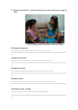 B. Observa la ilustración y escribe oraciones con varias entonaciones según lo
   dado.




                      Foto tomada por María del Socorro Carmona López

Interrogativa (pregunta)
_____________________________________________
_______________________________________________________________
_

Imperativa (da orden)
_______________________________________________
_______________________________________________________________
_

Desiderativa (deseo)
________________________________________________
_______________________________________________________________
__

Dubitativa (duda)
__________________________________________________
_______________________________________________________________
_

Exhortativa (ruego, consejo)
__________________________________________

_______________________________________________________________
__
 