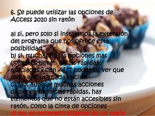 6. Se puede utilizar las opciones de
Access 2010 sin ratón
a) si, pero solo si instalamos la extensión
del programa que nos ofrece esta
posibilidad
b) si, muchas de las opciones mas
comunes tienen teclas rápidas
asociadas y con ALT podemos ver que
tecla ejecuta cada opción
c) No, aunque muchas acciones
disponen de teclas rápidas, hay
elementos que no están accesibles sin
ratón, como la cinta de opciones
d) no, es necesario dispone de un ratón
 