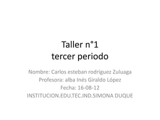 Taller n°1
tercer periodo
Nombre: Carlos esteban rodríguez Zuluaga
Profesora: alba Inés Giraldo López
Fecha: 16-08-12
INSTITUCION.EDU.TEC.IND.SIMONA DUQUE
 