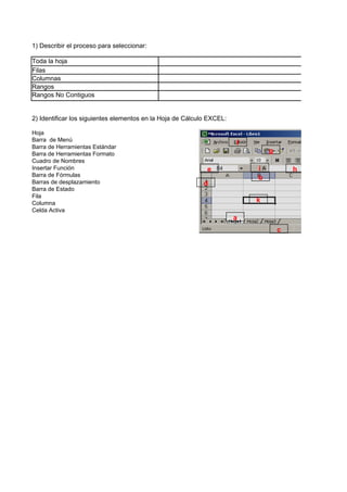 1) Describir el proceso para seleccionar:

Toda la hoja
Filas
Columnas
Rangos
Rangos No Contiguos


2) Identificar los siguientes elementos en la Hoja de Cálculo EXCEL:

Hoja
Barra de Menú
                                                                       f
Barra de Herramientas Estándar
Barra de Herramientas Formato                                                  g
Cuadro de Nombres
Insertar Función                                             e             i           h
Barra de Fórmulas                                                          b
Barras de desplazamiento                                    d
Barra de Estado
Fila
Columna                                                                    k
Celda Activa
                                                                       a
                                                                                   c
 
