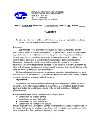 REPÚBLICA BOLIVARIANA DE VENEZUELA
UNIVERSIDAD NACIONAL EXPERIMENTAL
“SIMÓN RODRÍGUEZ”
NÚCLEO CARICUAO
CURSO: FINANZAS E IMPUESTOS

Fecha: 03-10-2013 Facilitadora: Oneida Marcano Sección: “B” Grupo: ______

TALLER Nº 1

1. ¿Cómo está formado el Sistema Financiero de un país y cuál es la Importancia
de las Finanzas en la Administración moderna?
Respuesta:
Está formado por el conjunto de instituciones, medios y mercados, cuyo fin
primordial es canalizar el ahorro que generan los prestamistas o unidades de gasto con
superávit, hacia los prestatarios o unidades de gasto con déficit, así como facilitar y
otorgar seguridad al movimiento de dinero y al sistema de pagos. La cita labor de
intermediación es llevada a cabo por las instituciones que componen el sistema
financiero, y se considera básica para realizar la transformación de los activos
financieros, denominados primarios, emitidos por las unidades inversoras (con el fin de
obtener fondos para aumentar sus activos reales), en activos financieros indirectos, más
acordes con las preferencias de los ahorradores.
El sistema financiero comprende, tanto los instrumentos o activos financieros, como
las instituciones o intermediarios y los mercados financieros: los intermediarios compran
y venden los activos en los mercados financieros.
Importancia:
El entendimiento de las Finanzas Modernas permite conocer que acontecimientos
nacionales e internacionales afectarán a una empresa y qué medidas deben tomarse
para aprovechar las oportunidades y para evitar los acontecimientos negativos
(Globalización).
Entre los eventos que afectan a las empresas, se encuentran:
Variación de los tipos de cambio.
Variación en las tasas de interés.
Variación en las tasas de inflación.
Variación en los valores de los activos.
Debido a los estrechos vínculos que existen entre los mercados, los acontecimientos en
territorios distintos tienen efectos que se dejan sentir inmediatamente en el desempeño
de la empresa. Las finanzas internacionales se preocupa por:

 