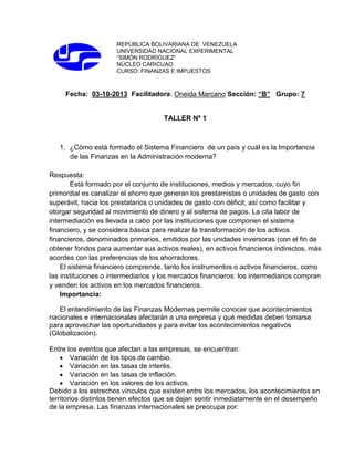 REPÚBLICA BOLIVARIANA DE VENEZUELA
UNIVERSIDAD NACIONAL EXPERIMENTAL
“SIMÓN RODRÍGUEZ”
NÚCLEO CARICUAO
CURSO: FINANZAS E IMPUESTOS

Fecha: 03-10-2013 Facilitadora: Oneida Marcano Sección: “B” Grupo: 7

TALLER Nº 1

1. ¿Cómo está formado el Sistema Financiero de un país y cuál es la Importancia
de las Finanzas en la Administración moderna?
Respuesta:
Está formado por el conjunto de instituciones, medios y mercados, cuyo fin
primordial es canalizar el ahorro que generan los prestamistas o unidades de gasto con
superávit, hacia los prestatarios o unidades de gasto con déficit, así como facilitar y
otorgar seguridad al movimiento de dinero y al sistema de pagos. La cita labor de
intermediación es llevada a cabo por las instituciones que componen el sistema
financiero, y se considera básica para realizar la transformación de los activos
financieros, denominados primarios, emitidos por las unidades inversoras (con el fin de
obtener fondos para aumentar sus activos reales), en activos financieros indirectos, más
acordes con las preferencias de los ahorradores.
El sistema financiero comprende, tanto los instrumentos o activos financieros, como
las instituciones o intermediarios y los mercados financieros: los intermediarios compran
y venden los activos en los mercados financieros.
Importancia:
El entendimiento de las Finanzas Modernas permite conocer que acontecimientos
nacionales e internacionales afectarán a una empresa y qué medidas deben tomarse
para aprovechar las oportunidades y para evitar los acontecimientos negativos
(Globalización).
Entre los eventos que afectan a las empresas, se encuentran:
Variación de los tipos de cambio.
Variación en las tasas de interés.
Variación en las tasas de inflación.
Variación en los valores de los activos.
Debido a los estrechos vínculos que existen entre los mercados, los acontecimientos en
territorios distintos tienen efectos que se dejan sentir inmediatamente en el desempeño
de la empresa. Las finanzas internacionales se preocupa por:

 