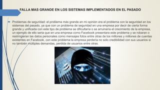 FALLA MAS GRANDE EN LOS SISTEMAS IMPLEMENTADOS EN EL PASADO
 Problemas de seguridad: el problema más grande en mi opinión era el problema con la seguridad en los
sistemas del pasado, ya que con un problema de seguridad en una empresa por decir de cierta forma
grande y unificada con este tipo de problema se dificultaría o se arruinaría el crecimiento de la empresa,
un ejemplo de ello seria que en una empresa como Facebook presentara este problema y se robaran o
restringieran las datos personales como mensajes fotos entre otras de los millones y millones de cuentas
existentes en Facebook, con este problema la empresa perdería no solo credibilidad con sus usuarios si
no también múltiples demandas, perdida de usuarios entre otras.
 