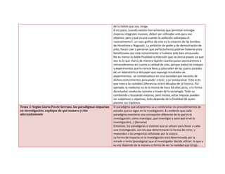 de la índole que sea, tenga.
A mi juicio, cuando existen herramientas que permitan entregar
mejoras integrales masivas, deben ser utilizadas solo para ese
objetivo; pero ¿qué ocurre cuando la ambición sobrepasa el
razonamiento?, un caso gráfico de esto es la creación de las bombas
de Hiroshima y Nagasaki. La ambición de poder y de demostración de
este, hacen caer a personas que perfectamente podrían haberse visto
beneficiadas por este conocimiento si hubiese sido bien encausado.
No es menor la doble finalidad o intención que la ciencia posee, ya que
eso es lo que marca de manera tajante cuantos pasos avanzaremos o
retrocederemos en cuanto a calidad de vida, porque todos los trabajos
y experimentos que la ciencia lleva a cabo salen de las cuatro paredes
de un laboratorio o del papel que exponga resultados de
experimentos; se contextualizan en una sociedad que necesita de
dichos conocimientos para poder crecer, y así evolucionar. Esto es lo
que marca las notables diferencias entre décadas de la historia. Por
ejemplo, la medicina no es la misma de hace 50 años atrás, o la forma
de estudiar conductas sociales a través de la sociología. Todo va
cambiando y buscando mejoras, pero insisto, estas mejoras pueden
ser subjetivas u objetivas, todo depende de la finalidad de quien
plantee sus hipótesis.
Tema 3: Según Gloria Pavéz Serrano, los paradigmas impactan
en investigación, explique de qué manera y cite
adecuadamente
El paradigma que adoptemos va a condicionar los procedimientos de
estudio que se sigan en la investigación. Es evidente que cada
paradigma mantiene una concepción diferente de lo qué es la
investigación: cómo investigar, qué investigar y para qué sirve la
investigación(…) (Serrano)
Entonces, los paradigmas o visiones que se utlicen para llevar a cabo
una investigación, son los que determinarán la forma de mirar, y
responden a las preguntas señaladas por la autora.
La forma de impacto en la investigación está determinada por la
mirada o lente (paradigma) que el investigador decida utilizar, lo que a
su vez depende de la manera o forma de ver la realidad que tenga
 