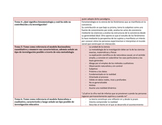 quien adopte dicho paradigma.
Tema 4: ¿Qué significa fenomenología y cuál ha sido su
contribución a la investigación?
Fenomenología es la ciencia de los fenómenos que se manifiesta en la
conciencia.
Su contribución es que bajo su prisma, toma lo subjetivo como una
fuente de conocimiento por ende, analiza los actos de conciencia
mediante las vivencias y analiza las estructuras de la conciencia desde
su generalidad ideal. Otro aporte es que el estudio de los fenómenos
lo hace mediante la perspectiva de los sujetos y manifiesta un interés
por conocer cómo las personas experimentan e interpretan el mundo
social que construyen en interacción.
Tema 5: Tome como referencia el modelo Racionalista
cuantitativo y enumere sus características, además señale un
tipo de investigación posible a través de esta metodología
- La unidad de la ciencia
- La metodología de la investigación debe ser la de las ciencias
exactas, matemáticas y físicas
- La explicación científica es de naturaleza causal, en el sentido
amplio, y consiste en subordinar los caos particulares a las
leyes generales
- Aboga por el empleo de los métodos cualitativos
- Observación naturalista y sin control
- Subjetivo
- Próximo a los datos
- Fundamentado en la realidad
- Orientado al proceso
- Válido en datos reales, ricos y profundos
- No es generalizable
- Holista
- Asume una realidad dinámica
“¿Cuál es la cifra real de infartos que se previenen cuando las personas
ingieren permanentemente aspirina y cuando no”
Tema 6: Tome como referencia el modelo Naturalista o
cualitativo, caracterícelo y luego señale un tipo posible de
investigación educativa
- La teoría constituye una reflexión en y desde la praxis
- Intenta comprender la realidad
- Describe el hecho en el que se desarrolla el acontecimiento
 