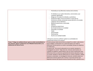 - Profundiza en los diferentes motivos de los hechos
- El individuo es un sujeto interactivo, comunicativo, que
comparte significados
- Aboga por el empleo de métodos cuantitativos
- Positivismo lógico: busca los hechos o causas de los
fenómenos sociales, prestando escasa atención a los estado
subjetivos de los individuos
- Medición penetrante y controlada
- Objetivo
- Perspectiva desde fuera
- No fundamentado en la realidad
- Orientado al resultado
- Fiable
- Generalizable
- Particularista
- Asume una realidad estable
“¿Porqué los alumnos prefieren realizar sus actividades de
comprensión lectora con música?”
Tema 7: Haga un análisis del por qué no existe neutralidad en
las ciencias, apoye su discurso en el Modelo Sociocrítico y la
definición de Gloria Pavéz
Primero porque cada ciencia tiene su propio fin, es decir, cada ciencia
busca indagar y evolucionar en su área de interés, por ende en
diferentes ciencias jamás va a existir neutralidad, porque los objetivos
son diferentes.
La autora cita: “Así como la educación no es neutral, tampoco la
investigación es neutra”. Bajo esta cita, entonces aterrizando a la
realidad sus palabras, puedo deducir que así como la educación hace
diferencias entre sus alumnos partiendo del sistema educativo al que
se acceda, también se derivan diferencias en cuanto a tiempos, calidad
humana y contenidos. La investigación entonces, también posee sus
diferencias inmersas dentro de sí misma, lo que hace pensar que
depende entonces del tipo de ciencia el punto de vista, y jamás se va a
 