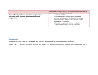 poder llegar a un punto neutro o de consenso cuando existe más de
una visión sobre incluso, un mismo tema.
Tema 8: Señale problemas educativos que pueden ser
abordados desde distintos modelos explicativos o
comprensivos
- La violencia infantil
- La segregación social inmersa dentro de las aulas
- La actitud de los docentes frente a niños conflictivos
- El tratamiento que se lleva a cabo a dicentes con NEE
permanentes o transitorias
- La forma de comunicación docente-estudiante
- La agresividad psicológica presente en las aulas
Bibliografía
Quintanilla, M. (1978). El Mito de la Neutralidad de la Ciencia. La responsabilidad del científico y el técnico. El Basilisco.
Serrano, G. P. (s.f.). Modelos o Paradigmas de análisis de la realidad. En G. P. Serrano, Investigación Cualitativa, Retos e Interrogantes (pág. 2).
 