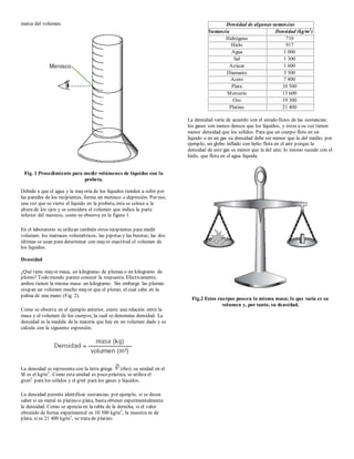 marca del volumen.
Fig. 1 Procedimiento para medir volúmenes de líquidos con la
probeta.
Debido a que el agua y la mayoría de los líquidos tienden a subir por
las paredes de los recipientes, forma un menisco o depresión. Por eso,
una vez que se vierte el líquido en la probeta, ésta se coloca a la
altura de los ojos y se considera el volumen que indica la parte
inferior del menisco, como se observa en la figura 1.
En el laboratorio se utilizan también otros recipientes para medir
volumen: los matraces volumétricos, las pipetas y las buretas; las dos
últimas se usan para determinar con mayor exactitud el volumen de
los líquidos.
Densidad
¿Qué tiene mayor masa, un kilogramo de plumas o un kilogramo de
plomo? Todo mundo parece conocer la respuesta. Efectivamente,
ambos tienen la misma masa: un kilogramo. Sin embargo las plumas
ocupan un volumen mucho mayor que el plomo, el cual cabe en la
palma de una mano (Fig. 2).
Como se observa en el ejemplo anterior, existe una relación entre la
masa y el volumen de los cuerpos, la cual se denomina densidad. La
densidad es la medida de la materia que hay en un volumen dado y se
calcula con la siguiente expresión:
La densidad se representa con la letra griega (rho); su unidad en el
SI es el kg/m3
. Como esta unidad es poco práctica, se utiliza el
g/cm3
para los sólidos y el g/ml para los gases y líquidos.
La densidad permite identificar sustancias; por ejemplo, si se desea
saber si un metal es platino o plata, bastaobtener experimentalmente
la densidad. Como se aprecia en la tabla de la derecha, si el valor
obtenido de forma experimental es 10 500 kg/m3
, la muestra es de
plata; si es 21 400 kg/m3
, se trata de platino.
Densidad de algunas sustancias
Sustancia Densidad (kg/m3
)
Hidrógeno 710
Hielo 917
Agua 1 000
Sal 1 300
Azúcar 1 600
Diamante 3 500
Acero 7 800
Plata 10 500
Mercurio 13 600
Oro 19 300
Platino 21 400
La densidad varía de acuerdo con el estado físico de las sustancias:
los gases son menos densos que los líquidos, y éstos a su vez tienen
menor densidad que los sólidos. Para que un cuerpo flote en un
líquido o en un gas su densidad debe ser menor que la del medio; por
ejemplo, un globo inflado con helio flota en el aire porque la
densidad de este gas es menor que la del aire; lo mismo sucede con el
hielo, que flota en el agua líquida.
Fig.2 Estos cuerpos poseen la misma masa; lo que varía es su
volumen y, por tanto, su densidad.
 