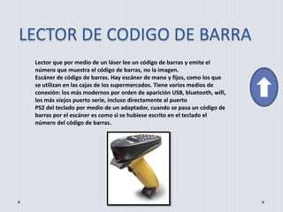 LECTOR DE CODIGO DE BARRA
Lector que por medio de un láser lee un código de barras y emite el
número que muestra el código de barras, no la imagen.
Escáner de código de barras. Hay escáner de mano y fijos, como los que
se utilizan en las cajas de los supermercados. Tiene varios medios de
conexión: los más modernos por orden de aparición USB, bluetooth, wifi,
los más viejos puerto serie, incluso directamente al puerto
PS2 del teclado por medio de un adaptador, cuando se pasa un código de
barras por el escáner es como si se hubiese escrito en el teclado el
número del código de barras.
 