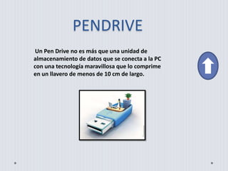 PENDRIVE
Un Pen Drive no es más que una unidad de
almacenamiento de datos que se conecta a la PC
con una tecnología maravillosa que lo comprime
en un llavero de menos de 10 cm de largo.
 