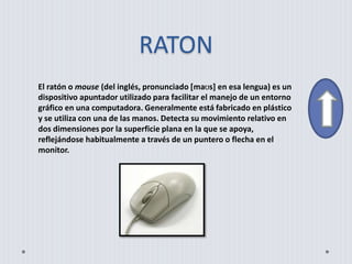 RATON
El ratón o mouse (del inglés, pronunciado [maʊs] en esa lengua) es un
dispositivo apuntador utilizado para facilitar el manejo de un entorno
gráfico en una computadora. Generalmente está fabricado en plástico
y se utiliza con una de las manos. Detecta su movimiento relativo en
dos dimensiones por la superficie plana en la que se apoya,
reflejándose habitualmente a través de un puntero o flecha en el
monitor.
 