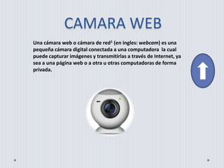 CAMARA WEB
Una cámara web o cámara de red1 (en ingles: webcam) es una
pequeña cámara digital conectada a una computadora la cual
puede capturar imágenes y transmitirlas a través de Internet, ya
sea a una página web o a otra u otras computadoras de forma
privada.
 