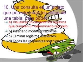 10. Una consulta es un objeto
que permite tratar los datos de
una tabla, para poder...
 a) Visualizar únicamente los registros
que cumplen un determinado requisito.
 b) Insertar o modificar registros.
 c) Eliminar registros existentes.
 d) Todas las respuestas son ciertas.
Henry Barrera 10°B
 