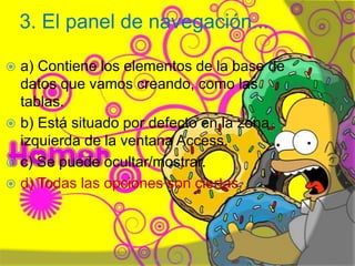 3. El panel de navegación...
 a) Contiene los elementos de la base de
datos que vamos creando, como las
tablas.
 b) Está situado por defecto en la zona
izquierda de la ventana Access.
 c) Se puede ocultar/mostrar.
 d) Todas las opciones son ciertas.
Henry Barrera 10°B
 