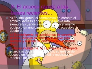 8. El acceso rápido a las
bases recientes...
 a) Es inteligente, si cambiamos de carpeta el
archivo, Access encontrará la nueva ruta,
siempre y cuando se encuentre en el mismo
equipo o en una carpeta de la red accesible
desde él.
 b) Es inteligente, si cambiamos de carpeta el
archivo, Access encontrará la nueva ruta,
siempre y cuando se encuentre en el mismo
disco.
 c) No es inteligente. Si cambiamos de carpeta
el archivo de la base de datos, su enlace de
acceso en Access será inútil y mostrará un
mensaje de error.
Henry Barrera 10°B
 
