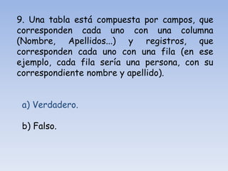 9. Una tabla está compuesta por campos, que
corresponden cada uno con una columna
(Nombre, Apellidos...) y registros, que
corresponden cada uno con una fila (en ese
ejemplo, cada fila sería una persona, con su
correspondiente nombre y apellido).
a) Verdadero.
b) Falso.
 