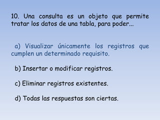 10. Una consulta es un objeto que permite
tratar los datos de una tabla, para poder...
a) Visualizar únicamente los registros que
cumplen un determinado requisito.
b) Insertar o modificar registros.
c) Eliminar registros existentes.
d) Todas las respuestas son ciertas.
 
