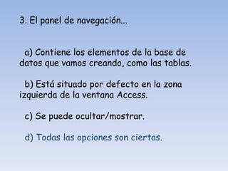 3. El panel de navegación...
a) Contiene los elementos de la base de
datos que vamos creando, como las tablas.
b) Está situado por defecto en la zona
izquierda de la ventana Access.
c) Se puede ocultar/mostrar.
d) Todas las opciones son ciertas.
 