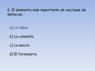 6. El elemento más importante de una base de
datos es...
a) La tabla.
b) La consulta.
c) La macro.
d) El formulario.
 