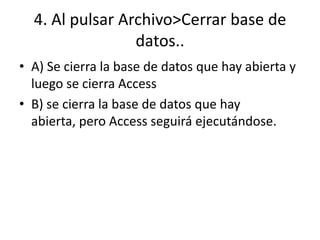 4. Al pulsar Archivo>Cerrar base de
datos..
• A) Se cierra la base de datos que hay abierta y
luego se cierra Access
• B) se cierra la base de datos que hay
abierta, pero Access seguirá ejecutándose.
 