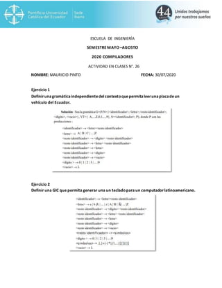 ESCUELA DE INGENIERÍA
SEMESTREMAYO–AGOSTO
2020 COMPILADORES
ACTIVIDAD EN CLASES N°. 26
NOMBRE: MAURICIO PINTO FECHA: 30/07/2020
Ejercicio 1
Definir unagramáticaindependientedelcontexto quepermitaleerunaplacadeun
vehículo del Ecuador.
Ejercicio 2
Definir una GIC que permita generar una un tecladopara un computadorlatinoamericano.
 