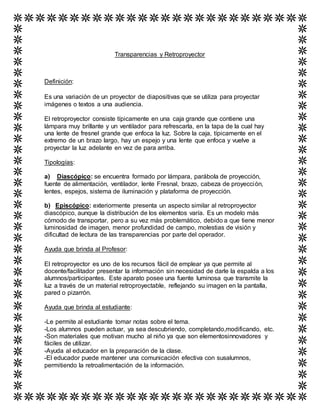 Transparencias y Retroproyector
Definición:
Es una variación de un proyector de diapositivas que se utiliza para proyectar
imágenes o textos a una audiencia.
El retroproyector consiste típicamente en una caja grande que contiene una
lámpara muy brillante y un ventilador para refrescarla, en la tapa de la cual hay
una lente de fresnel grande que enfoca la luz. Sobre la caja, típicamente en el
extremo de un brazo largo, hay un espejo y una lente que enfoca y vuelve a
proyectar la luz adelante en vez de para arriba.
Tipologías:
a) Diascópico: se encuentra formado por lámpara, parábola de proyección,
fuente de alimentación, ventilador, lente Fresnal, brazo, cabeza de proyección,
lentes, espejos, sistema de iluminación y plataforma de proyección.
b) Episcópico: exteriormente presenta un aspecto similar al retroproyector
diascópico, aunque la distribución de los elementos varía. Es un modelo más
cómodo de transportar, pero a su vez más problemático, debido a que tiene menor
luminosidad de imagen, menor profundidad de campo, molestias de visión y
dificultad de lectura de las transparencias por parte del operador.
Ayuda que brinda al Profesor:
El retroproyector es uno de los recursos fácil de emplear ya que permite al
docente/facilitador presentar la información sin necesidad de darle la espalda a los
alumnos/participantes. Este aparato posee una fuente luminosa que transmite la
luz a través de un material retroproyectable, reflejando su imagen en la pantalla,
pared o pizarrón.
Ayuda que brinda al estudiante:
-Le permite al estudiante tomar notas sobre el tema.
-Los alumnos pueden actuar, ya sea descubriendo, completando,modificando, etc.
-Son materiales que motivan mucho al niño ya que son elementosinnovadores y
fáciles de utilizar.
-Ayuda al educador en la preparación de la clase.
-El educador puede mantener una comunicación efectiva con susalumnos,
permitiendo la retroalimentación de la información.
 