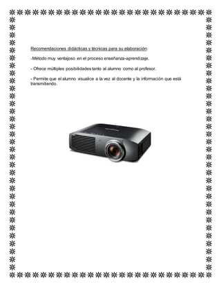 Recomendaciones didácticas y técnicas para su elaboración:
-Método muy ventajoso en el proceso enseñanza-aprendizaje.
- Ofrece múltiples posibilidades tanto al alumno como al profesor.
- Permite que el alumno visualice a la vez al docente y la información que está
transmitiendo.
 