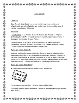 Audio Cassete
Definición:
Es un formato de grabación de sonido decinta magnética ampliamente
utilizado.cajita de material plástico que contieneuna cinta magnética para el
registro yreproducción del sonido.
Tipologías:
• Mini-Cassete: es un formato de casete de cinta. Es utilizado en máquinas
dedictado y también fue empleado como un dispositivo dealmacenamiento de
datos para el ordenador de casa Philips.
• Micro-Cassete: es un medio de almacenamiento de audio presentado
porOlympus. Se utiliza el mismo ancho de la cinta magnéticacomo el Casete
Compacto pero en un recipiente mucho máspequeño.
Ayuda que presta al docente:
Mejora la participación en los estudiantes. La mayoría de los educadores han
encontrado más limitaciones que ventajas en el empleo del audio- cassette, ya
que en la cinta cassette no existe la posibilidad de modificar la velocidad de la
grabación. La pérdida de calidad en grabación de las audiocassettes se nota en el
duplicado de cinta . Pierden rápidamente su calidad a partir de la matriz .
Ayuda que presta al estudiante:
Podrá grabar material didáctico para un mejor aprendizaje.
Recomendaciones didácticas y técnicas para su elaboración:
• Encontrar y saber operar el arranque , la marcha adelante ( FWD ) y la marcha
atrás (RWD ) .
 