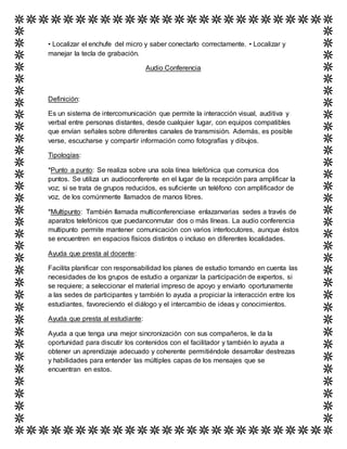 • Localizar el enchufe del micro y saber conectarlo correctamente. • Localizar y
manejar la tecla de grabación.
Audio Conferencia
Definición:
Es un sistema de intercomunicación que permite la interacción visual, auditiva y
verbal entre personas distantes, desde cualquier lugar, con equipos compatibles
que envían señales sobre diferentes canales de transmisión. Además, es posible
verse, escucharse y compartir información como fotografías y dibujos.
Tipologías:
*Punto a punto: Se realiza sobre una sola línea telefónica que comunica dos
puntos. Se utiliza un audioconferente en el lugar de la recepción para amplificar la
voz; si se trata de grupos reducidos, es suficiente un teléfono con amplificador de
voz, de los comúnmente llamados de manos libres.
*Multipunto: También llamada multiconferenciase enlazanvarias sedes a través de
aparatos telefónicos que puedanconmutar dos o más líneas. La audio conferencia
multipunto permite mantener comunicación con varios interlocutores, aunque éstos
se encuentren en espacios físicos distintos o incluso en diferentes localidades.
Ayuda que presta al docente:
Facilita planificar con responsabilidad los planes de estudio tomando en cuenta las
necesidades de los grupos de estudio a organizar la participación de expertos, si
se requiere; a seleccionar el material impreso de apoyo y enviarlo oportunamente
a las sedes de participantes y también lo ayuda a propiciar la interacción entre los
estudiantes, favoreciendo el diálogo y el intercambio de ideas y conocimientos.
Ayuda que presta al estudiante:
Ayuda a que tenga una mejor sincronización con sus compañeros, le da la
oportunidad para discutir los contenidos con el facilitador y también lo ayuda a
obtener un aprendizaje adecuado y coherente permitiéndole desarrollar destrezas
y habilidades para entender las múltiples capas de los mensajes que se
encuentran en estos.
 