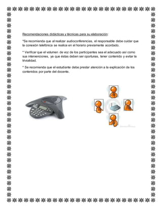 Recomendaciones didácticas y técnicas para su elaboración:
*Se recomienda que al realizar audioconferencias, el responsable debe cuidar que
la conexión telefónica se realice en el horario previamente acordado.
* Verificar que el volumen de voz de los participantes sea el adecuado así como
sus intervenciones, ya que éstas deben ser oportunas, tener contenido y evitar la
trivialidad.
* Se recomienda que el estudiante debe prestar atención a la explicación de los
contenidos por parte del docente.
 
