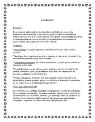 Video Educativo
Definición:
Es un material audiovisual con cierto grado de utilidad en los proceso de
enseñanza y de aprendizaje. Este concepto genérico engloba tanto al video
didáctico propiamente dicho (elaborado con una explícita intencionalidad didáctica)
como aquel video que, pese a no haber sido concebido con fines educativos,
puede resultar adecuado por la intervención docente.
Tipologías:
* Documentales: muestran de manera ordenada información sobre un tema
concreto.
* Narrativos: tienen una trama narrativa a través de la cual se van presentando las
informaciones relevantes para los estudiantes.
* Lección monoconceptual: son vídeos de muy corta duración que se centran en
presentar un concepto.
* Lección temática: son los clásicos vídeos didácticos que van presentando de
manera sistemática y con una profundidad adecuada a los destinatarios los
distintos apartados de un tema concreto.
* Vídeos motivadores: pretenden ante todo impactar, motivar, interesar a los
espectadores, aunque para ello tengan que sacrificar la presentación sistemática
de los contenidos y un cierto grado de rigor científico.
Ayuda que presta al docente:
Son materiales videográficos de utilidad en el proceso de enseñanza-aprendizaje.
Un documental, una película o un anuncio televisivo pueden ayudar a mejorar la
comprensión de los estudiantes. Un tema o un contenido curricular específico se
asimilan de una manera motivadora porque las producciones audiovisuales
constituyen, en general, un medio atractivo y sugerente para ellos.
 