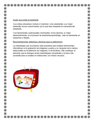 Ayuda que presta al estudiante:
•Los videos educativos motivan e incentivan a los estudiantes a un mejor
desarrollo de sus conocimientos por lo que hace despertar la curiosidad del
estudiante.
•Las herramientas audiovisuales incrementan en los alumnos un mejor
desenvolvimiento en el proceso de enseñanza-aprendizaje, este se representa en
esquemas y dibujos.
Recomendaciones didácticas y técnicas para su elaboración:
La metodología que se propone está concebida para emplear herramientas
informáticas en la grabación de imágenes y audios y no necesitar de lo medios
tradicionales en la obtención de imágenes, ni de locutores. Ello constituye el
elemento que la distingue de las metodologías precedentes y la hace más
accesible para su empleo en instituciones con menos recursos.
 