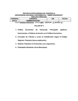 REPUBLICA BOLIVARIANA DE VENEZUELA
UNIVERSIDAD NACIONAL EXPERIMENTAL “SIMÓN RODRÍGUEZ”
NÚCLEO CARICUAO
PERÍODO CARRERA DÍA FECHA
2015-3 ADMINISTRACIÓN
CURSO: FINANZAS E IMPUESTOS CÓDIGO:32073 EQUIPO Nº 8 SECCIÓN: “A ”
TALLER Nº 2
1. Política Económica de Venezuela. Principales objetivos.
Instrumentos o Políticas de Acción en la Política Económica
2. Concepto de Tributos y como se Clasificación según el Código
Orgánico Tributario (breve explicación).
3. Sistema Tributario en Venezuela y sus organismos.
4. Potestades tributarias de los Municipios.
 