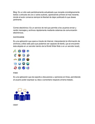 Blog: Es un sitio web periódicamente actualizado que recopila cronológicamente
textos o artículos de uno o varios autores, apareciendo primero el mas reciente,
donde al autor conserva siempre la libertad de dejar publicado lo que desee
pertinente.



Correo electrónico: Es un servicio de red que permite a los usuarios enviar y
recibir mensajes y archivos rápidamente mediante sistemas de comunicación
electrónicos.

Navegador

Es una aplicación que opera a través de Internet, interpretando la información de
archivos y sitios web para que podamos ser capaces de leerla, (ya se encuentre
ésta alojada en un servidor dentro de la World Wide Web o en un servidor local).




Foro

Es una aplicación que da soporte a discusiones u opiniones en línea, permitiendo
al usuario poder expresar su idea o comentario respecto al tema tratado.




Chat
 