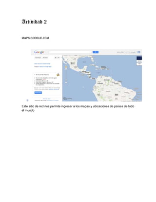 Actividad 2

maps.google.com




Este sitio de red nos permite ingresar a los mapas y ubicaciones de países de todo
el mundo
 