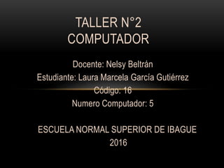 Docente: Nelsy Beltrán
Estudiante: Laura Marcela García Gutiérrez
Código: 16
Numero Computador: 5
ESCUELA NORMAL SUPERIOR DE IBAGUE
2016
TALLER N°2
COMPUTADOR
 
