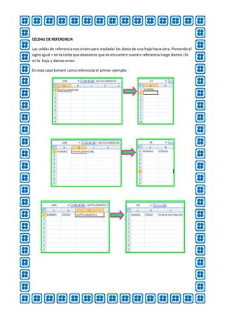 CELDAS DE REFERENCIA

Las celdas de referencia nos sirven para trasladar los datos de una hoja hacia otra. Poniendo el
signo igual = en la celda que deseamos que se encuentre nuestra referencia luego damos clic
en la hoja y damos enter.

En este caso tomaré como referencia el primer ejemplo:
 