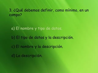 3. ¿Qué debemos definir, como mínimo, en un
campo?
a) El nombre y tipo de datos.
b) El tipo de datos y la descripción.
c) El nombre y la descripción.
d) La descripción.
 