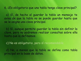 6. ¿Es obligatorio que una tabla tenga clave principal?
a) Sí, de hecho al guardar la tabla un mensaje te
avisa de que la tabla no se puede guardar hasta que
se le asigne una clave principal.
b) Sí, aunque permite guardar la tabla sin definir la
clave, pero no podremos realizar consultas sobre ella
hasta que la definamos.
c) No es obligatorio, pero sí recomendable.
d) No, a menos que la tabla se defina como tabla
principal en la base de datos.
 