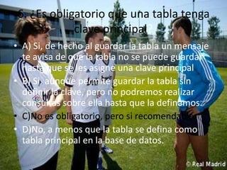 6. ¿Es obligatorio que una tabla tenga
clave principal?
• A) Si, de hecho al guardar la tabla un mensaje
te avisa de que la tabla no se puede guardar
hasta que se les asigne una clave principal
• B) Si, aunque permite guardar la tabla sin
definir la clave, pero no podremos realizar
consultas sobre ella hasta que la definamos.
• C)No es obligatorio, pero si recomendable
• D)No, a menos que la tabla se defina como
tabla principal en la base de datos.
 