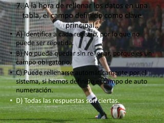 7. A la hora de rellenar los datos en una
tabla, el campo definido como clave
principal..
• A) Identifica a cada registro, por lo que no
puede ser repetida.
• B) No puede quedar sin rellenar, porque es un
campo obligatorio.
• C) Puede rellenarse automáticamente por el
sistema, si hemos definido el campo de auto
numeración.
• D) Todas las respuestas son ciertas.
 