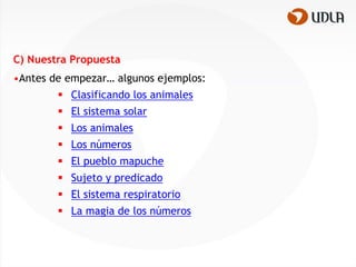 C) Nuestra Propuesta
•Antes de empezar… algunos ejemplos:
         Clasificando los animales
         El sistema solar
         Los animales
         Los números
         El pueblo mapuche
         Sujeto y predicado
         El sistema respiratorio
         La magia de los números
 